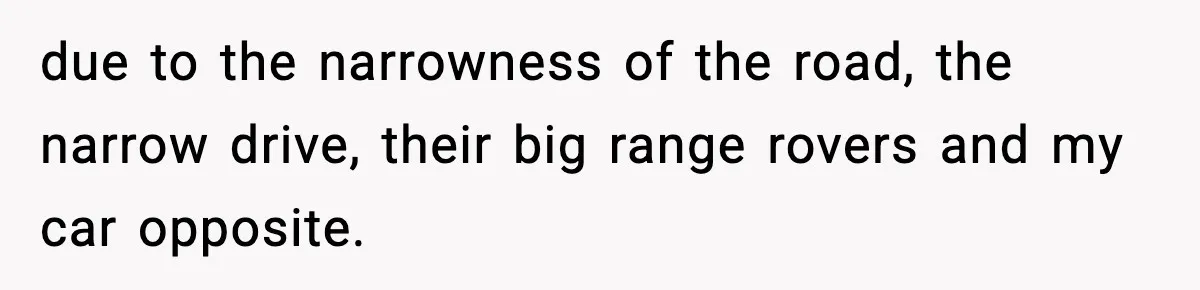 due to the narrowness of the road, the narrow drive, their big range rovers and my car opposite.