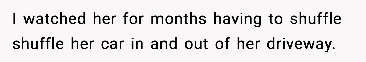 I watched her for months having to shuffle shuffle her car in and out of her driveway.