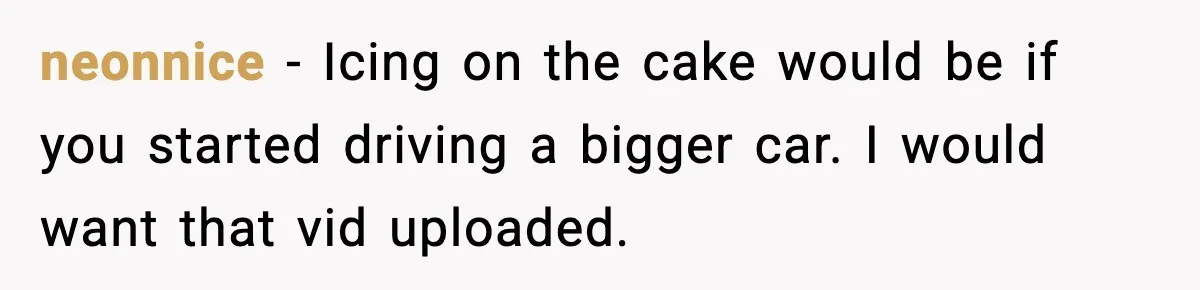 neonnice − Icing on the cake would be if you started driving a bigger car. I would want that vid uploaded.