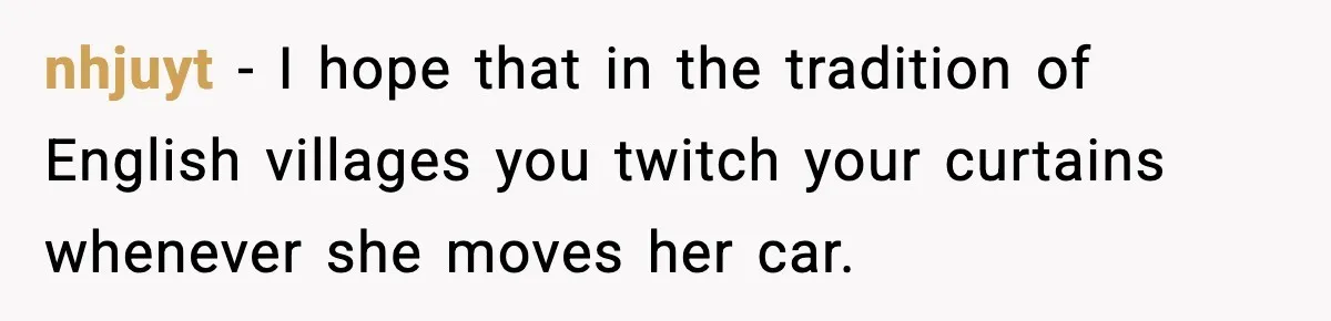 nhjuyt − I hope that in the tradition of English villages you twitch your curtains whenever she moves her car.