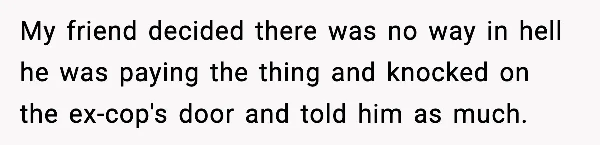 My friend decided there was no way in hell he was paying the thing and knocked on the ex-cop's door and told him as much.