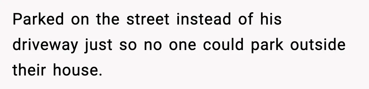 Parked on the street instead of his driveway just so no one could park outside their house.