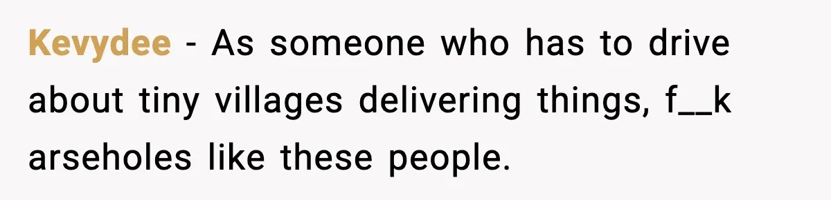 Kevydee − As someone who has to drive about tiny villages delivering things, f__k arseholes like these people.