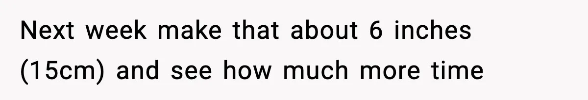 Next week make that about 6 inches (15cm) and see how much more time