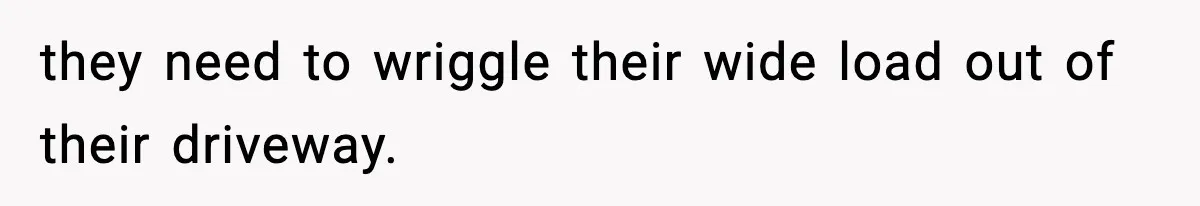 they need to wriggle their wide load out of their driveway.