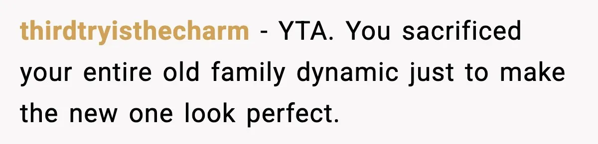 thirdtryisthecharm - YTA. You sacrificed your entire old family dynamic just to make the new one look perfect.