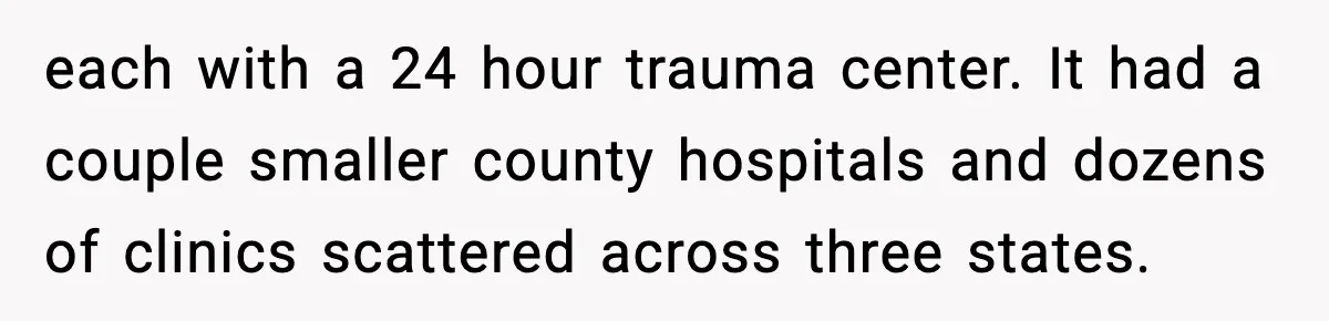each with a 24 hour trauma center. It had a couple smaller county hospitals and dozens of clinics scattered across three states.