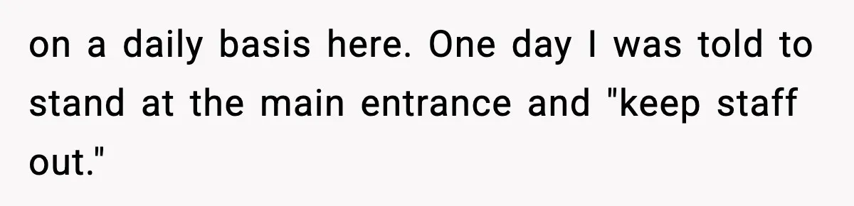 on a daily basis here. One day I was told to stand at the main entrance and "keep staff out."