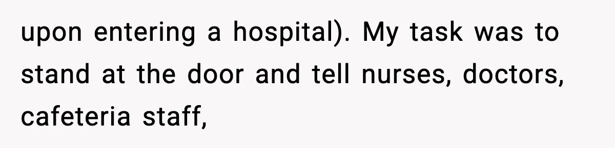 upon entering a hospital). My task was to stand at the door and tell nurses, doctors, cafeteria staff,