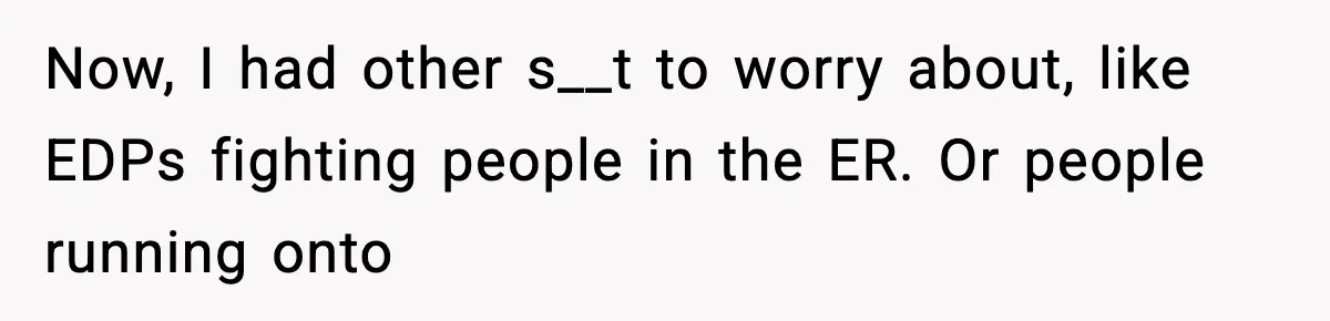 Now, I had other s__t to worry about, like EDPs fighting people in the ER. Or people running onto