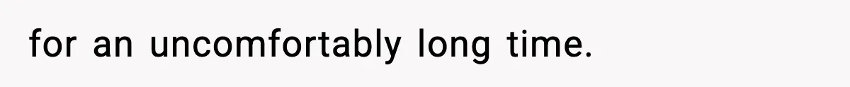 for an uncomfortably long time.