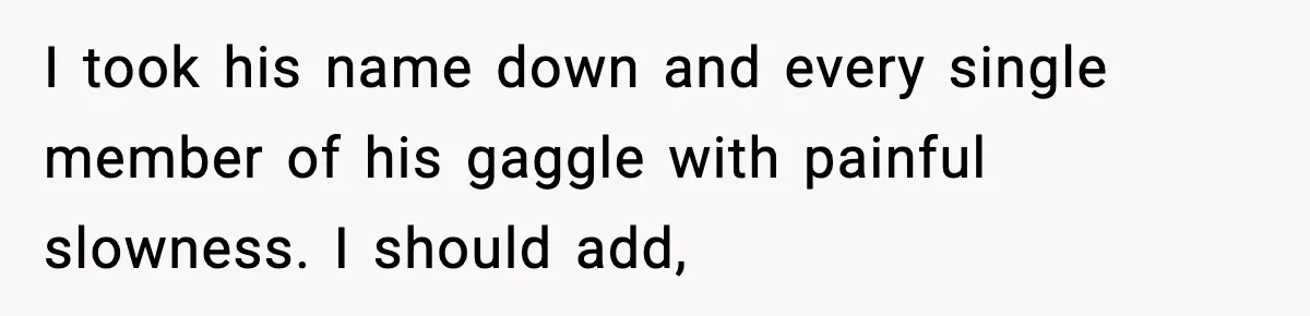 I took his name down and every single member of his gaggle with painful slowness. I should add,