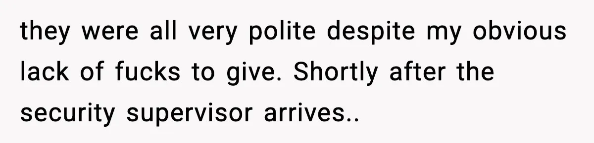 they were all very polite despite my obvious lack of fucks to give. Shortly after the security supervisor arrives..