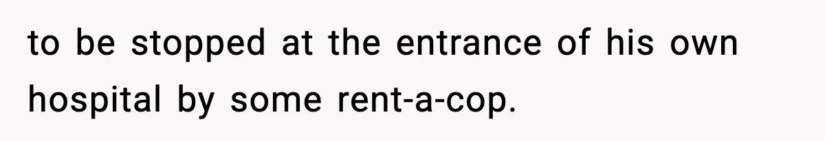 to be stopped at the entrance of his own hospital by some rent-a-cop.