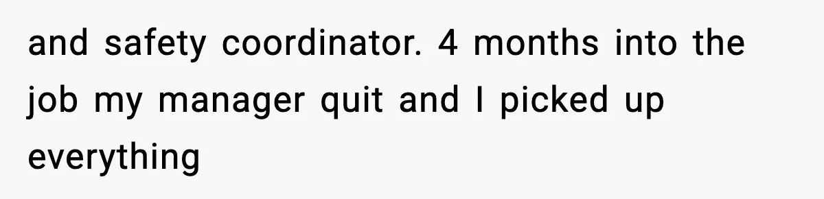 and safety coordinator. 4 months into the job my manager quit and I picked up everything