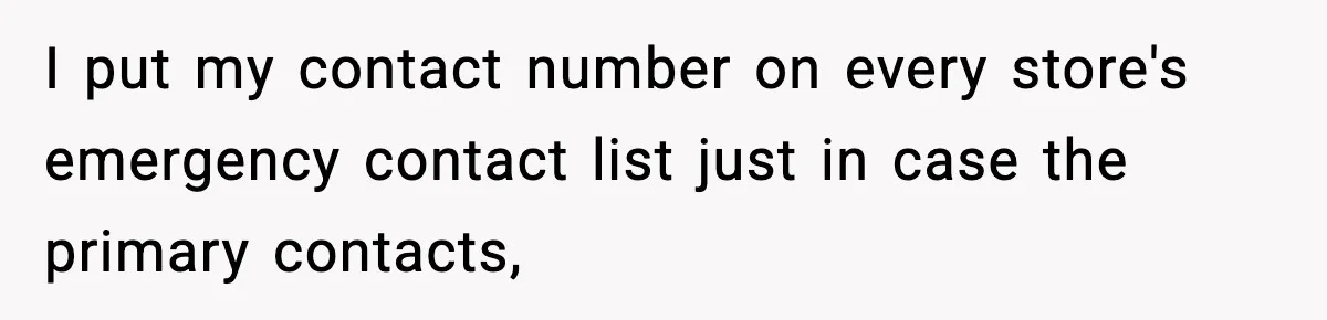I put my contact number on every store's emergency contact list just in case the primary contacts,