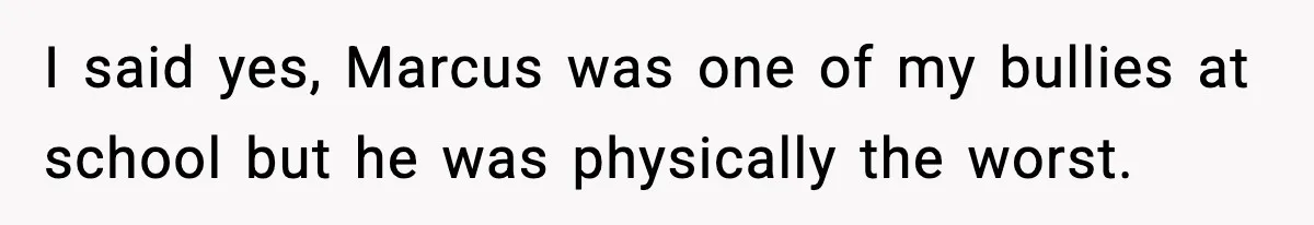 I said yes, Marcus was one of my bullies at school but he was physically the worst.
