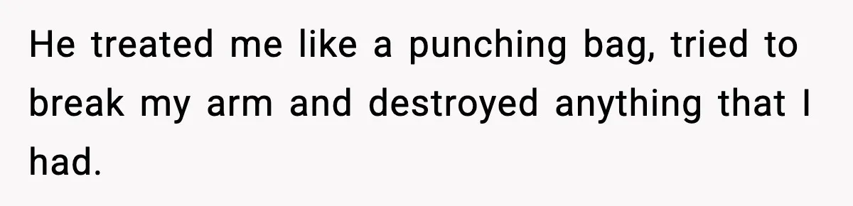 He treated me like a punching bag, tried to break my arm and destroyed anything that I had.