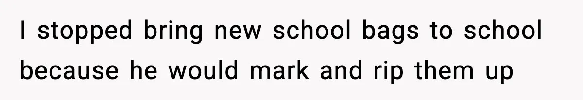 I stopped bring new school bags to school because he would mark and rip them up
