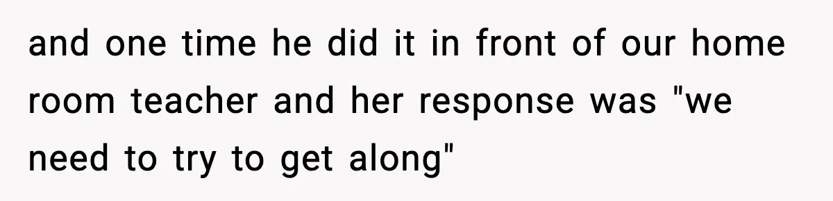 and one time he did it in front of our home room teacher and her response was "we need to try to get along"