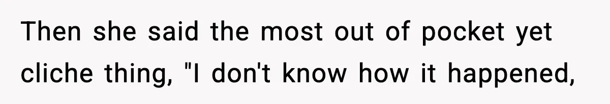 Then she said the most out of pocket yet cliche thing, "I don't know how it happened,