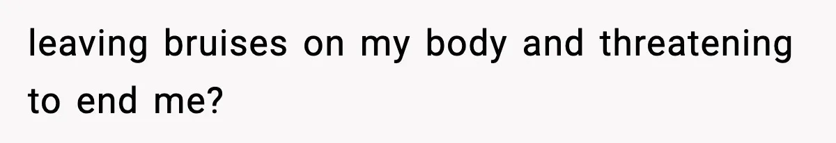leaving bruises on my body and threatening to end me?