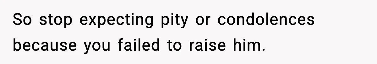 So stop expecting pity or condolences because you failed to raise him.