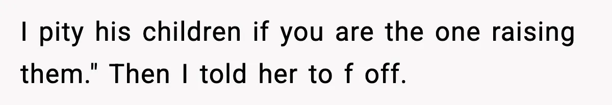 I pity his children if you are the one raising them." Then I told her to f off.