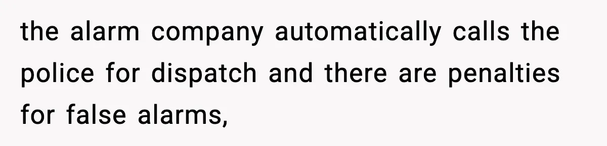 the alarm company automatically calls the police for dispatch and there are penalties for false alarms,