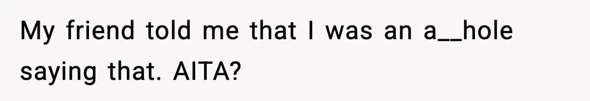 My friend told me that I was an a__hole saying that. AITA?