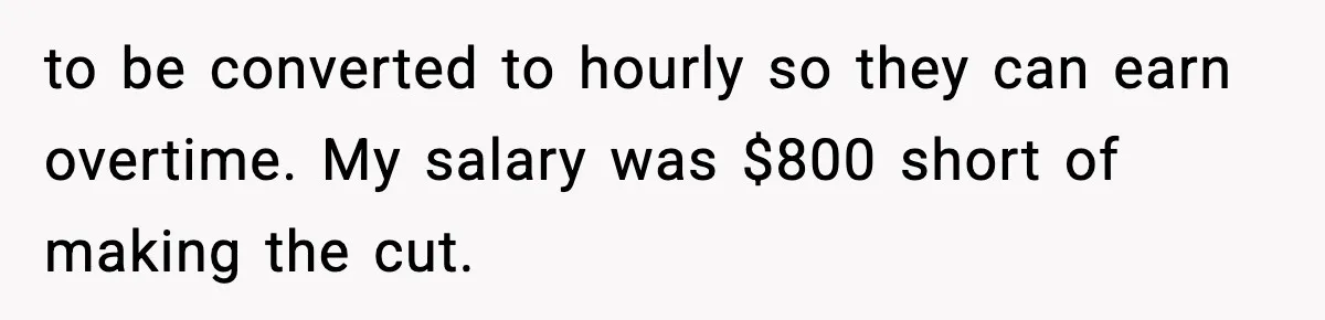 to be converted to hourly so they can earn overtime. My salary was $800 short of making the cut.
