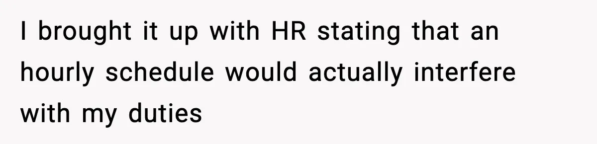 I brought it up with HR stating that an hourly schedule would actually interfere with my duties