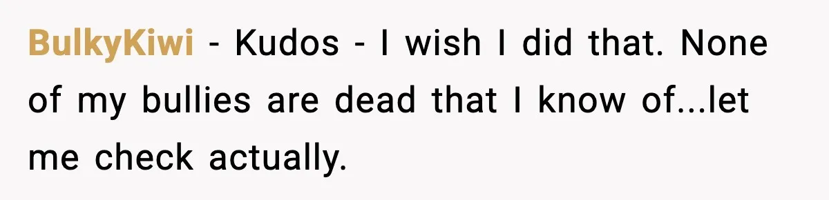 BulkyKiwi − Kudos - I wish I did that. None of my bullies are dead that I know of...let me check actually.