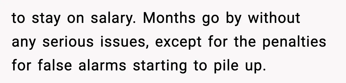 to stay on salary. Months go by without any serious issues, except for the penalties for false alarms starting to pile up.