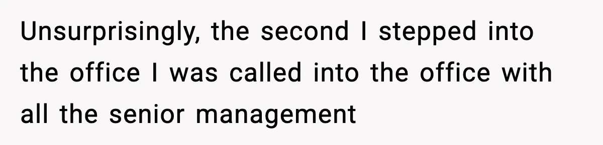 Unsurprisingly, the second I stepped into the office I was called into the office with all the senior management