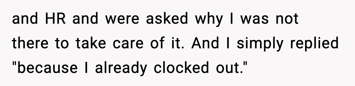 and HR and were asked why I was not there to take care of it. And I simply replied "because I already clocked out."