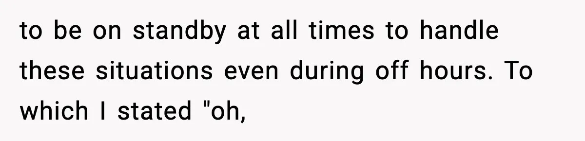 to be on standby at all times to handle these situations even during off hours. To which I stated "oh,