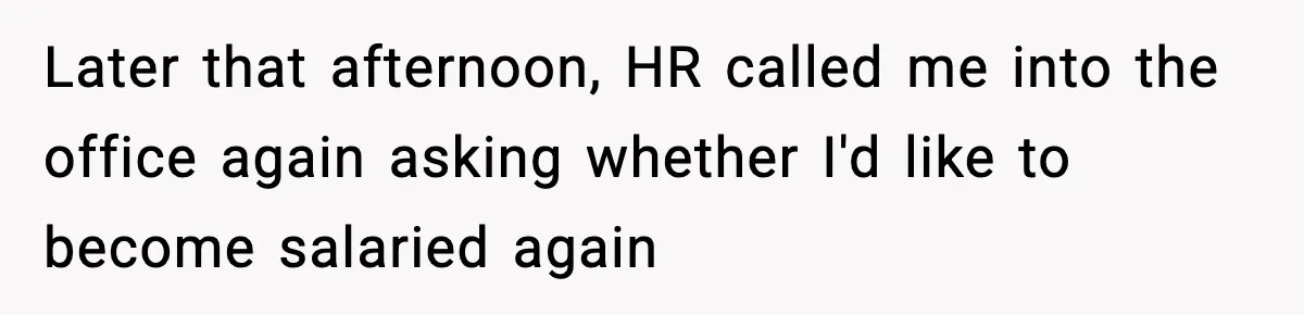 Later that afternoon, HR called me into the office again asking whether I'd like to become salaried again