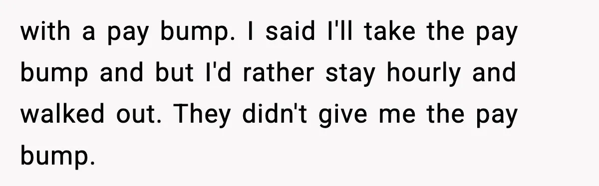 with a pay bump. I said I'll take the pay bump and but I'd rather stay hourly and walked out. They didn't give me the pay bump.