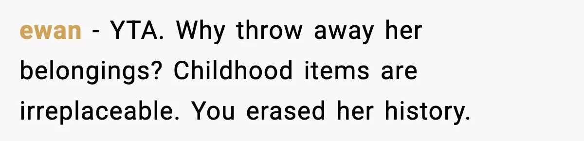 ewan - YTA. Why throw away her belongings? Childhood items are irreplaceable. You erased her history.