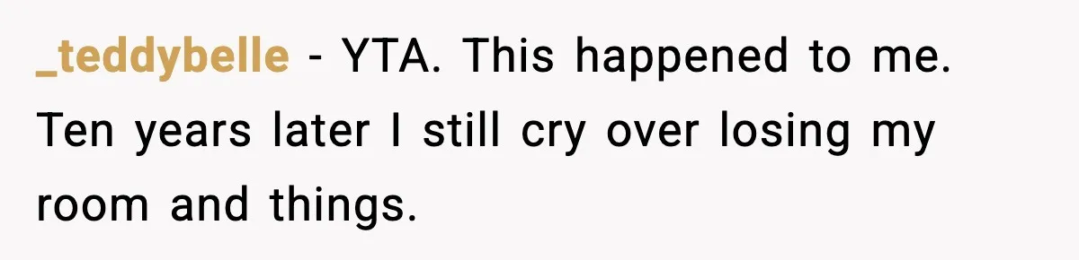_teddybelle - YTA. This happened to me. Ten years later I still cry over losing my room and things.