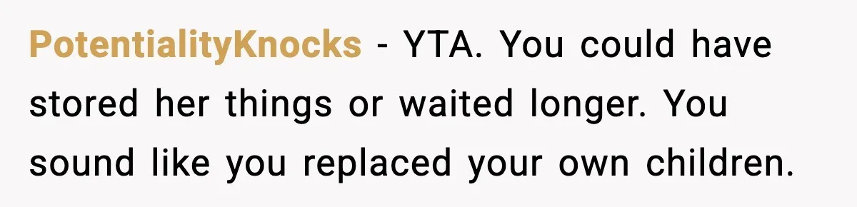PotentialityKnocks - YTA. You could have stored her things or waited longer. You sound like you replaced your own children.