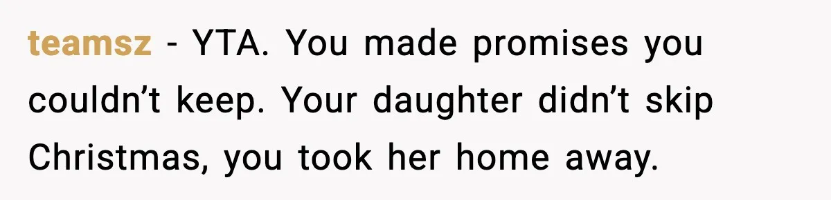 teamsz - YTA. You made promises you couldn’t keep. Your daughter didn’t skip Christmas, you took her home away.