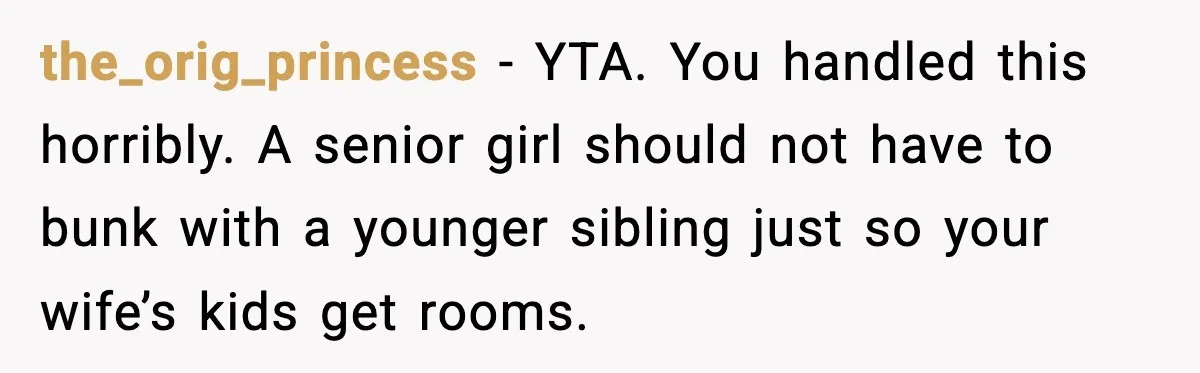 the_orig_princess - YTA. You handled this horribly. A senior girl should not have to bunk with a younger sibling just so your wife’s kids get rooms.