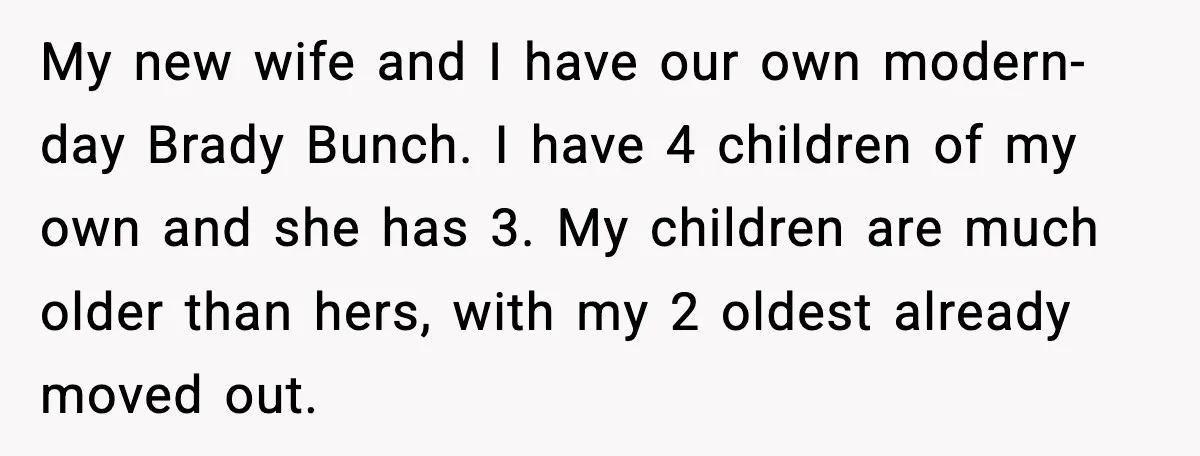 My new wife and I have our own modern-day Brady Bunch. I have 4 children of my own and she has 3. My children are much older than hers, with...
