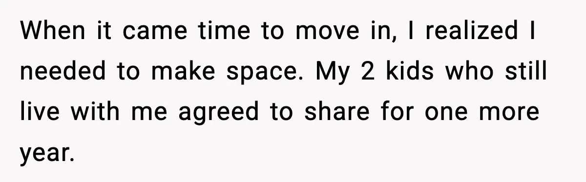 When it came time to move in, I realized I needed to make space. My 2 kids who still live with me agreed to share for one more year.