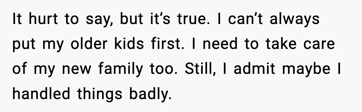 It hurt to say, but it’s true. I can’t always put my older kids first. I need to take care of my new family too. Still, I admit maybe I...