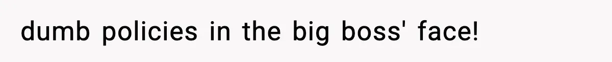 dumb policies in the big boss' face!