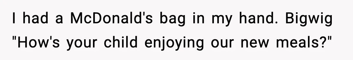 I had a McDonald's bag in my hand. Bigwig "How's your child enjoying our new meals?"