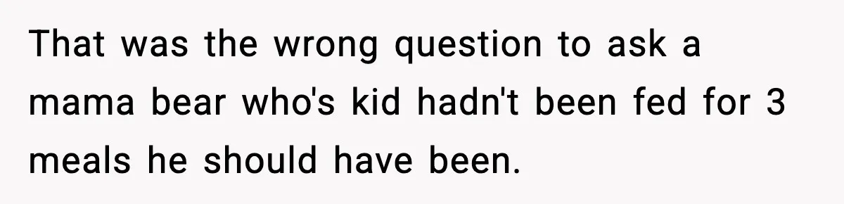 That was the wrong question to ask a mama bear who's kid hadn't been fed for 3 meals he should have been.